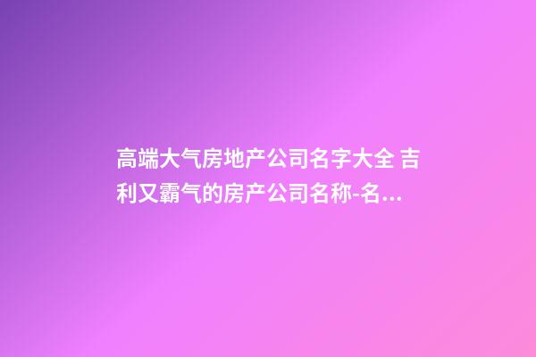 高端大气房地产公司名字大全 吉利又霸气的房产公司名称-名学网-第1张-公司起名-玄机派